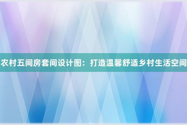 农村五间房套间设计图：打造温馨舒适乡村生活空间