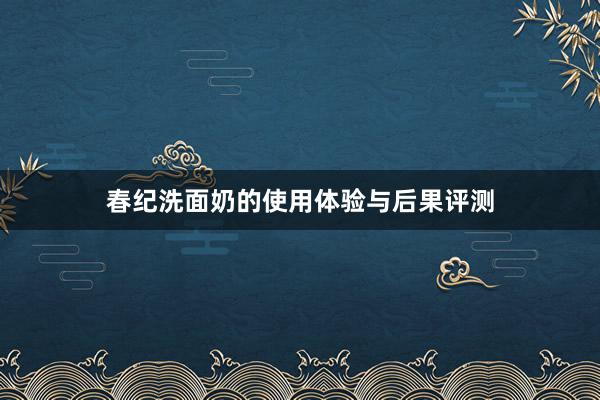 春纪洗面奶的使用体验与后果评测